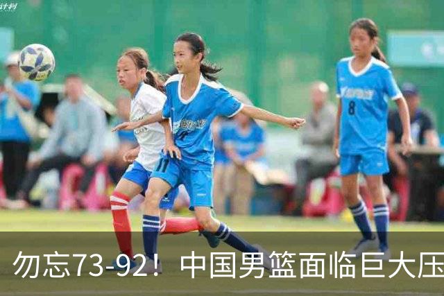 勿忘73-92！中国男篮面临巨大压力，三人角色至关重要